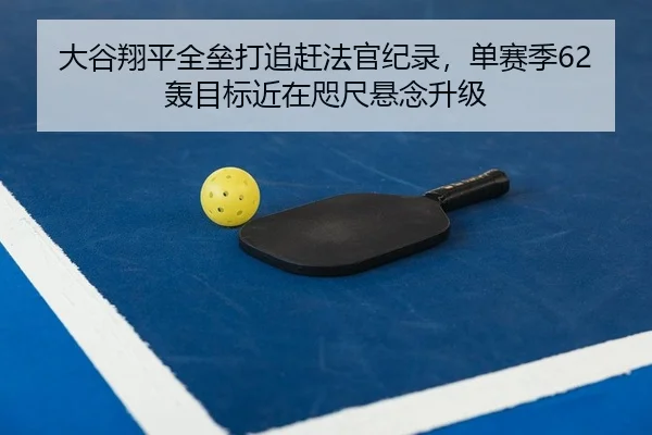 大谷翔平全垒打追赶法官纪录，单赛季62轰目标近在咫尺悬念升级